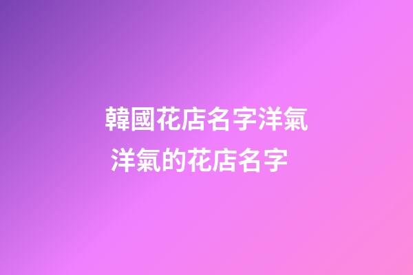 韓國花店名字洋氣 洋氣的花店名字-第1張-店鋪起名-玄機派